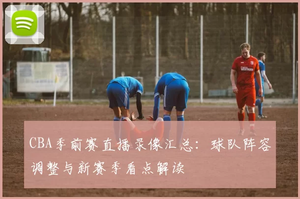 CBA季前赛直播录像汇总：球队阵容调整与新赛季看点解读