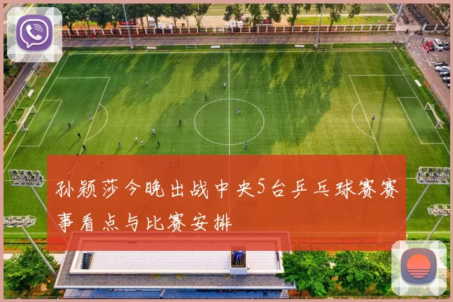 孙颖莎今晚出战中央5台乒乓球赛赛事看点与比赛安排
