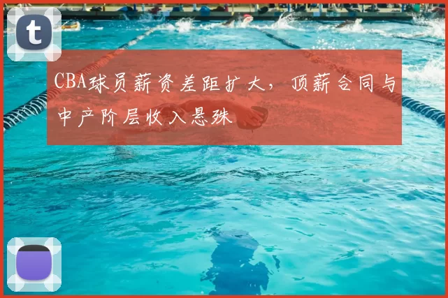 CBA球员薪资差距扩大，顶薪合同与中产阶层收入悬殊