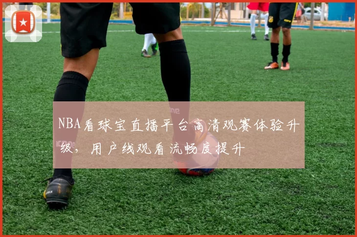 NBA看球宝直播平台高清观赛体验升级，用户线观看流畅度提升