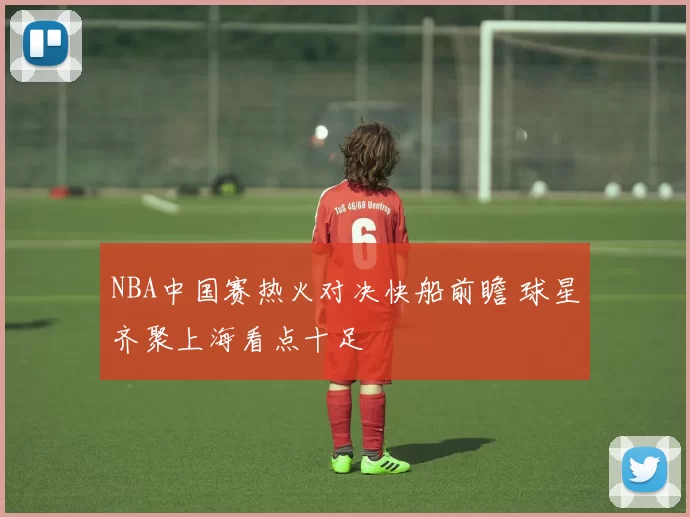 NBA中国赛热火对决快船前瞻 球星齐聚上海看点十足