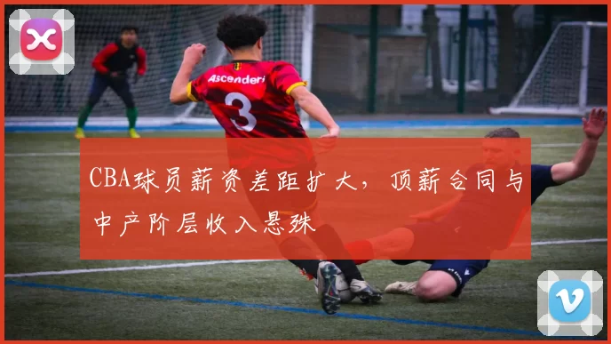 CBA球员薪资差距扩大，顶薪合同与中产阶层收入悬殊