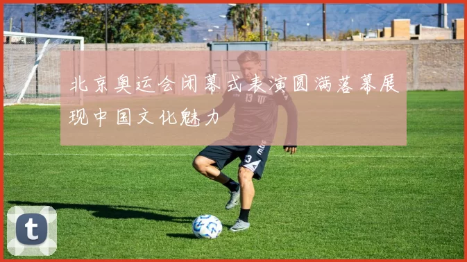 北京奥运会闭幕式表演圆满落幕展现中国文化魅力