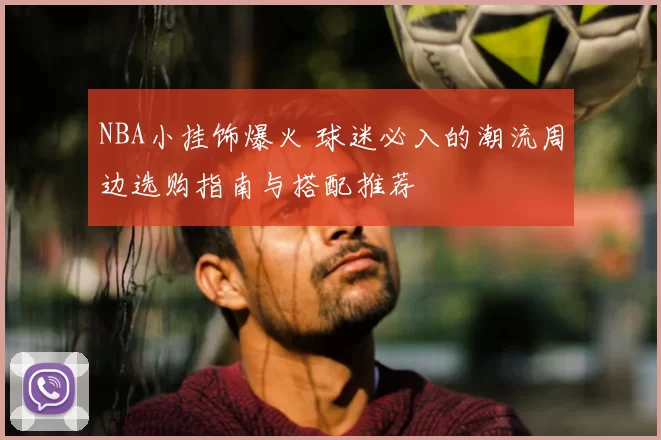 NBA小挂饰爆火 球迷必入的潮流周边选购指南与搭配推荐