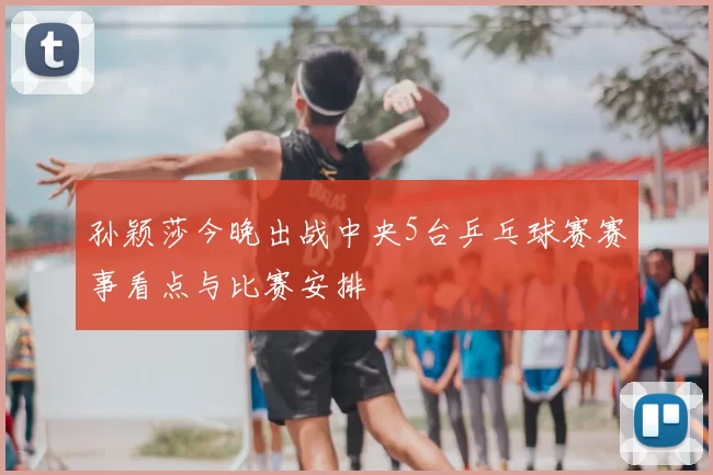 孙颖莎今晚出战中央5台乒乓球赛赛事看点与比赛安排