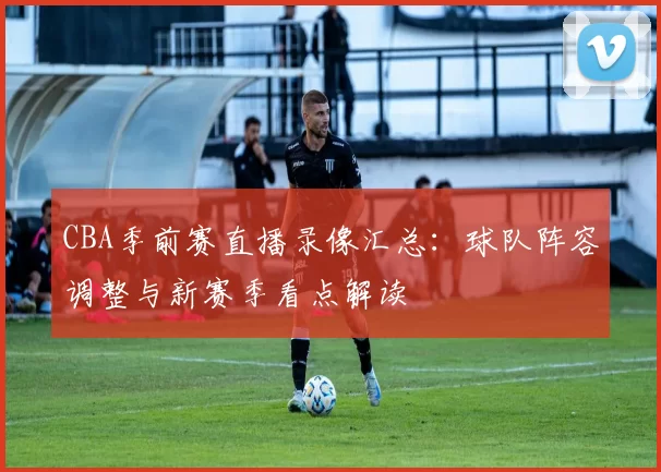 CBA季前赛直播录像汇总：球队阵容调整与新赛季看点解读