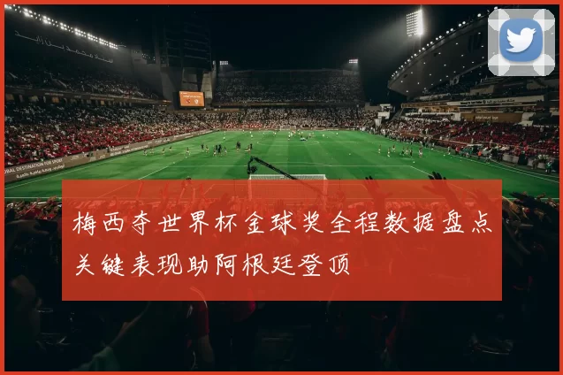 梅西夺世界杯金球奖全程数据盘点关键表现助阿根廷登顶