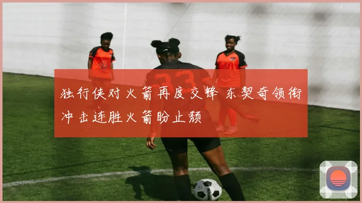 独行侠对火箭再度交锋 东契奇领衔冲击连胜火箭盼止颓
