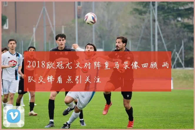 2018欧冠尤文对阵皇马录像回顾 两队交锋看点引关注