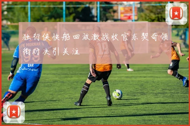 独行侠快船回放激战收官东契奇领衔对决引关注