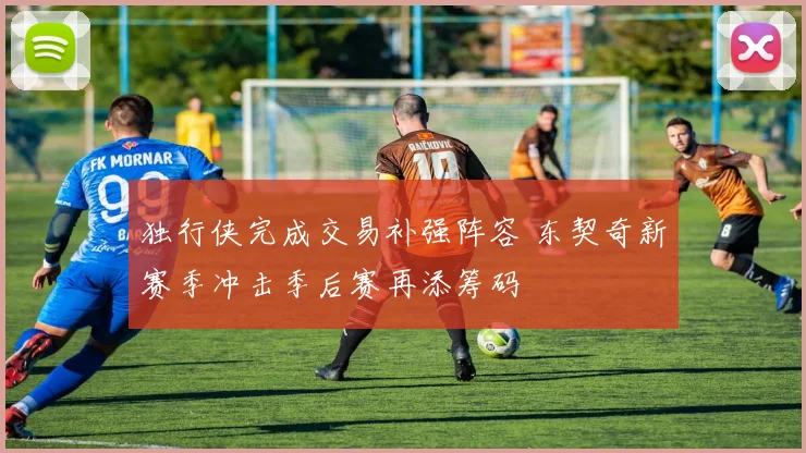 独行侠完成交易补强阵容 东契奇新赛季冲击季后赛再添筹码