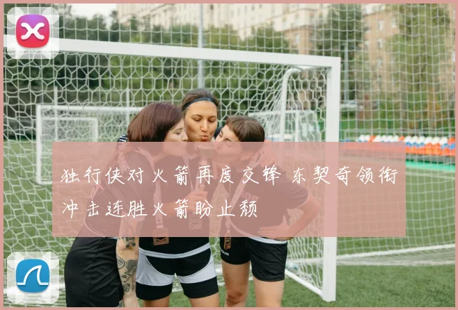 独行侠对火箭再度交锋 东契奇领衔冲击连胜火箭盼止颓