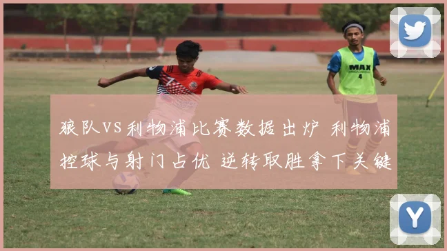 狼队vs利物浦比赛数据出炉 利物浦控球与射门占优 逆转取胜拿下关键三分