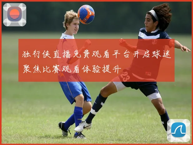 独行侠直播免费观看平台开启球迷聚焦比赛观看体验提升